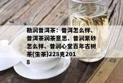 勘润普洱茶：普洱怎么样、普洱茶润茶意思、普润紫砂怎么样、普润心堂百年古树茶(生茶)228克2018