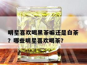 明星喜欢喝黑茶嘛还是白茶？哪些明星喜欢喝茶？