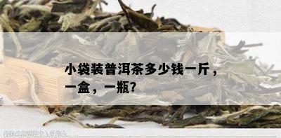 小袋装普洱茶多少钱一斤，一盒，一瓶？