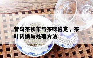 普洱茶换车与茶味稳定，茶叶转换与处理方法