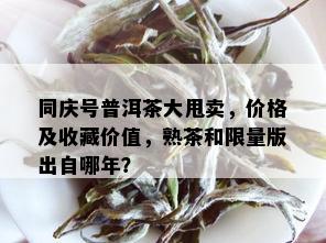 同庆号普洱茶大甩卖，价格及收藏价值，熟茶和 *** 版出自哪年？