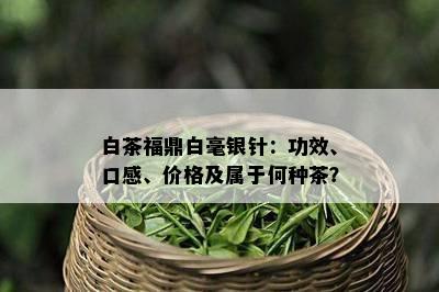 白茶福鼎白毫银针：功效、口感、价格及属于何种茶？