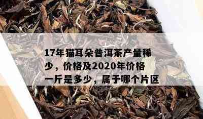 17年猫耳朵普洱茶产量稀少，价格及2020年价格一斤是多少，属于哪个片区