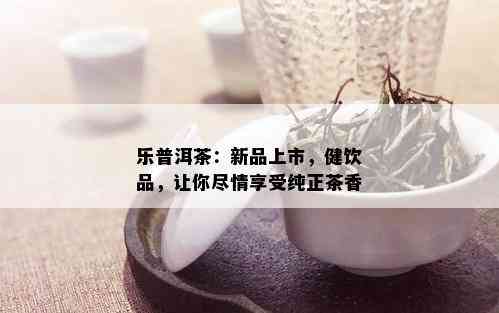 乐普洱茶：新品上市，健饮品，让你尽情享受纯正茶香