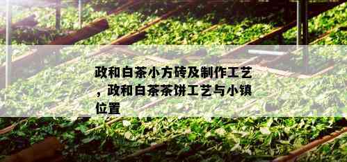 政和白茶小方砖及制作工艺，政和白茶茶饼工艺与小镇位置