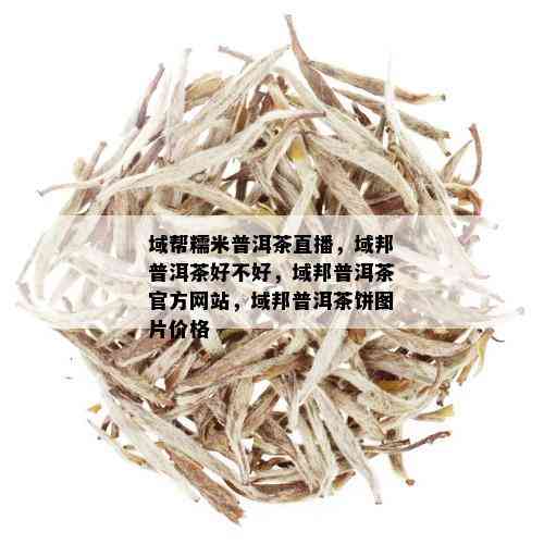 域帮糯米普洱茶直播，域邦普洱茶好不好，域邦普洱茶官方网站，域邦普洱茶饼图片价格