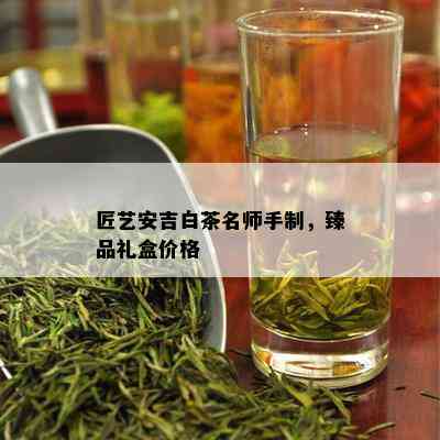 匠艺安吉白茶名师手制，臻品礼盒价格