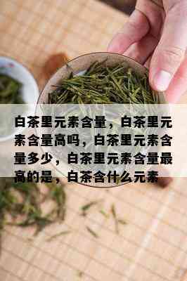 白茶里元素含量，白茶里元素含量高吗，白茶里元素含量多少，白茶里元素含量更高的是，白茶含什么元素