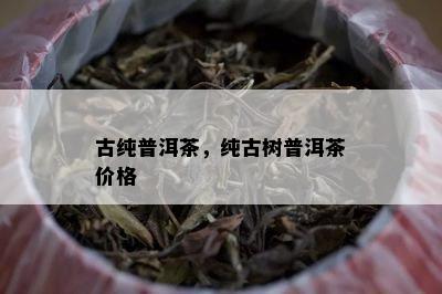 古纯普洱茶，纯古树普洱茶价格