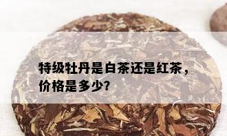 特级牡丹是白茶还是红茶，价格是多少？