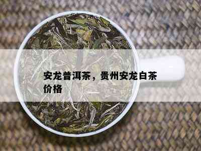 安龙普洱茶，贵州安龙白茶价格