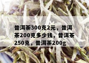 普洱茶300克2元，普洱茶200克多少钱，普洱茶250克，普洱茶200g