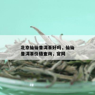 北京仙仙普洱茶好吗，仙仙普洱茶价格查询，官网