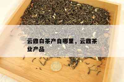 云鼎白茶产自哪里，云鼎茶业产品