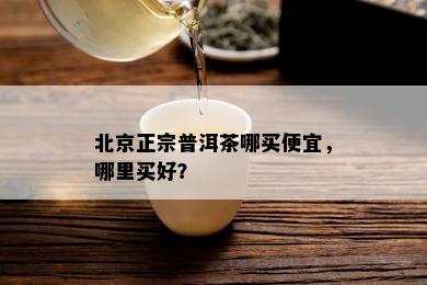 北京正宗普洱茶哪买便宜，哪里买好？