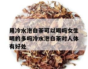 用冷水泡白茶可以喝吗女生喝的多吗冷水泡白茶对人体有好处