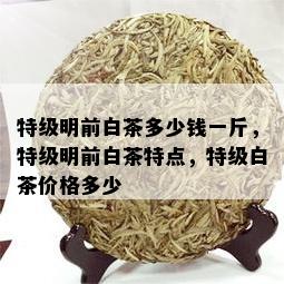 特级明前白茶多少钱一斤，特级明前白茶特点，特级白茶价格多少