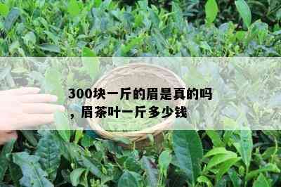 300块一斤的眉是真的吗，眉茶叶一斤多少钱