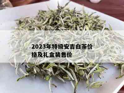 2023年特级安吉白茶价格及礼盒装售价