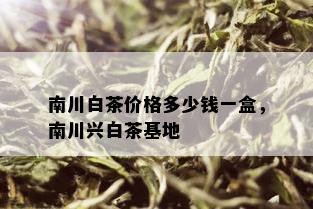 南川白茶价格多少钱一盒，南川兴白茶基地