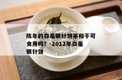 陈年的白毫银针饼茶和干可食用吗？-2012年白毫银针饼