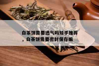 白茶饼需要透气吗知乎推荐，白茶饼需要密封保存嘛