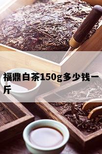 福鼎白茶150g多少钱一斤