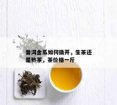 普洱金瓜如何撬开，生茶还是熟茶，茶价格一斤