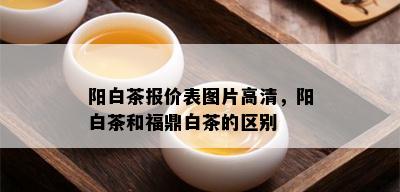 阳白茶报价表图片高清，阳白茶和福鼎白茶的区别