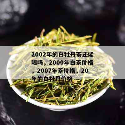 2002年的白牡丹茶还能喝吗，2000年白茶价格，2007年茶价格，20年的白牡丹价格