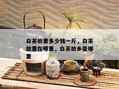 白茶故里多少钱一斤，白茶故里在哪里，白茶故乡是哪里