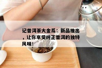 记普洱茶大金瓜：新品推出，让你享受纯正普洱的独特风味！