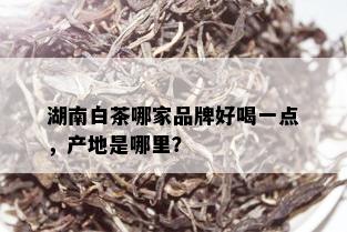 湖南白茶哪家品牌好喝一点，产地是哪里？