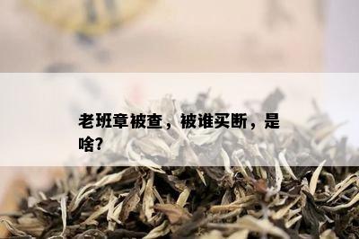 老班章被查，被谁买断，是啥？