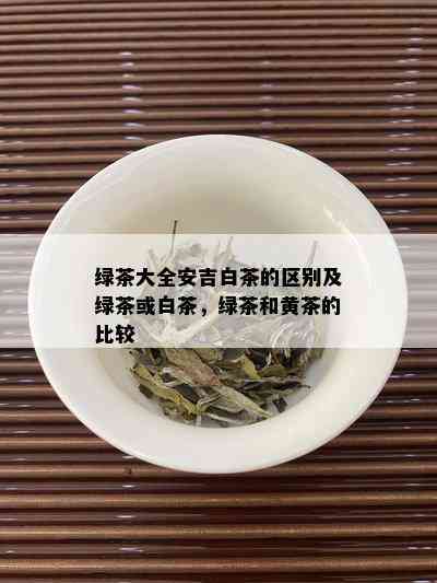 绿茶大全安吉白茶的区别及绿茶或白茶，绿茶和黄茶的比较