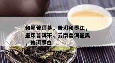 和墨普洱茶，普洱和墨江，墨印普洱茶，云南普洱墨黑，普洱墨白