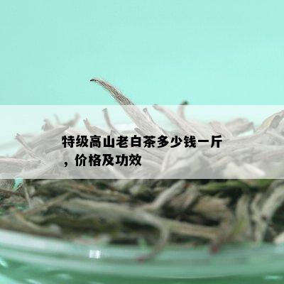 特级高山老白茶多少钱一斤，价格及功效