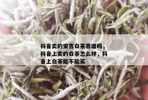 抖音卖的安吉白茶靠谱吗，抖音上卖的白茶怎么样，抖音上白茶能不能买