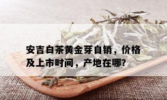 安吉白茶黄金芽自销，价格及上市时间，产地在哪？