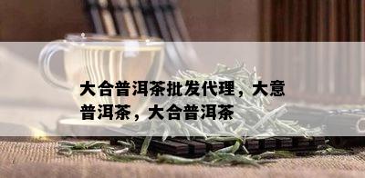 大合普洱茶批发代理，大意普洱茶，大合普洱茶