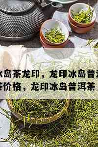 冰岛茶龙印，龙印冰岛普洱茶价格，龙印冰岛普洱茶