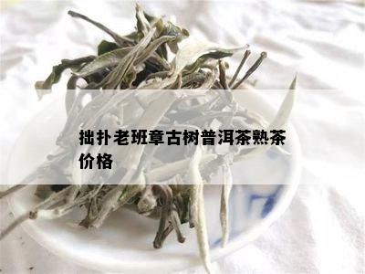 拙扑老班章古树普洱茶熟茶价格