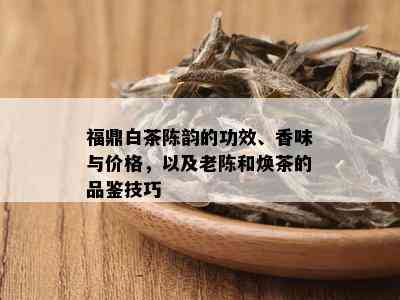 福鼎白茶陈韵的功效、香味与价格，以及老陈和焕茶的品鉴技巧