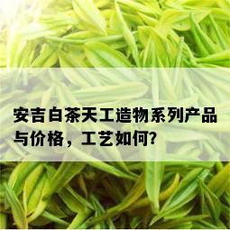 安吉白茶天工造物系列产品与价格，工艺如何？