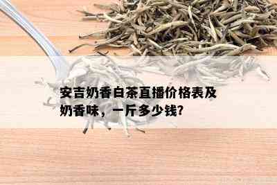 安吉奶香白茶直播价格表及奶香味，一斤多少钱？