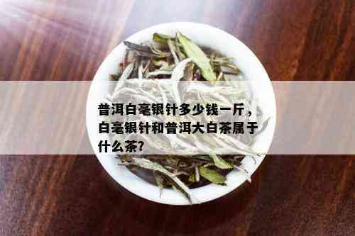 普洱白毫银针多少钱一斤，白毫银针和普洱大白茶属于什么茶？