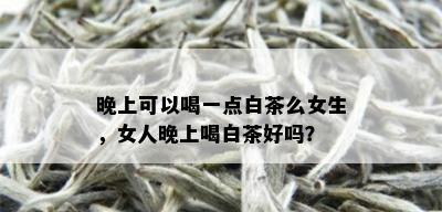 晚上可以喝一点白茶么女生，女人晚上喝白茶好吗？