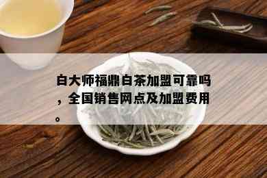 白大师福鼎白茶加盟可靠吗，全国销售网点及加盟费用。