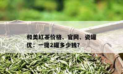 和美红茶价格、官网、瓷罐优：一提2罐多少钱？