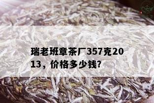 瑞老班章茶厂357克2013，价格多少钱？